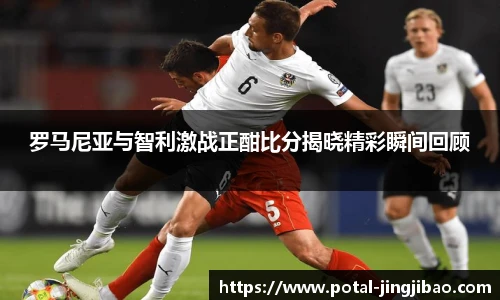 罗马尼亚与智利激战正酣比分揭晓精彩瞬间回顾